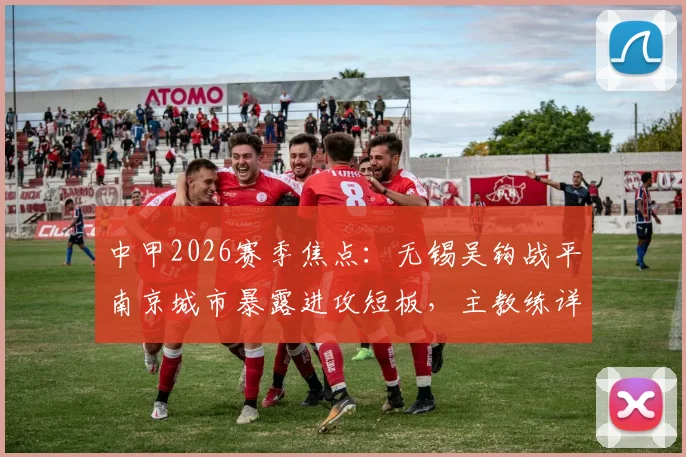 中甲2026赛季焦点：无锡吴钩战平南京城市暴露进攻短板，主教练详解训练改善方案