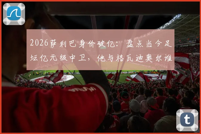 2026萨利巴身价破亿：盘点当今足坛亿元级中卫，他与格瓦迪奥尔谁更强？