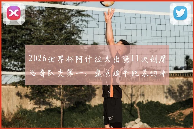 2026世界杯阿什拉夫出场11次创摩洛哥队史第一，盘点追平纪录的非洲球星及摩洛哥出场榜前十排名