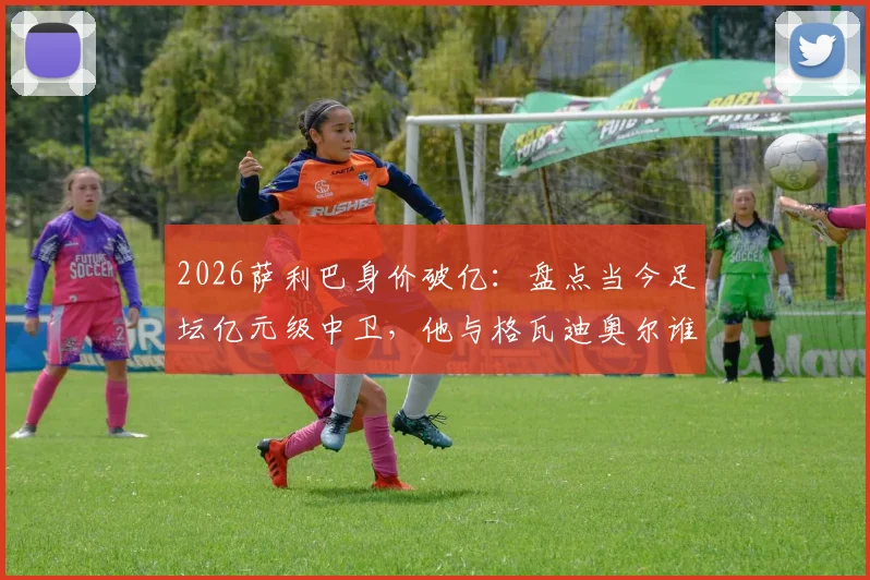 2026萨利巴身价破亿：盘点当今足坛亿元级中卫，他与格瓦迪奥尔谁更强？