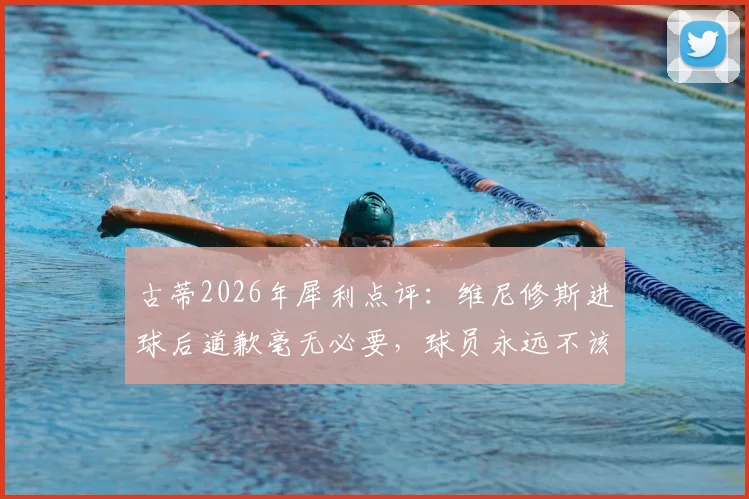古蒂2026年犀利点评：维尼修斯进球后道歉毫无必要，球员永远不该为自己的赛场表现说对不起