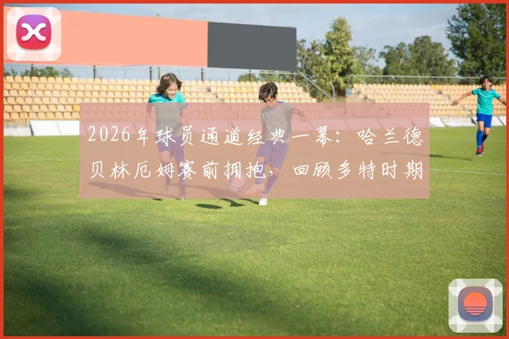 2026年球员通道经典一幕:哈兰德贝林厄姆赛前拥抱,回顾多特时期兄弟情与赛场对决