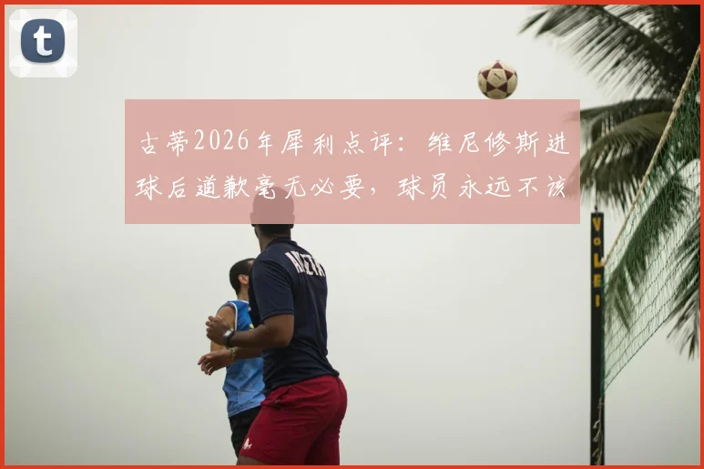 古蒂2026年犀利点评：维尼修斯进球后道歉毫无必要，球员永远不该为自己的赛场表现说对不起