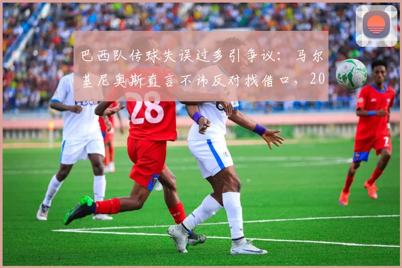 巴西队传球失误过多引争议：马尔基尼奥斯直言不讳反对找借口，2026年征程警钟已响