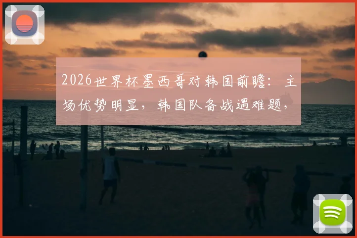 2026世界杯墨西哥对韩国前瞻：主场优势明显，韩国队备战遇难题，比赛时间与胜负分析
