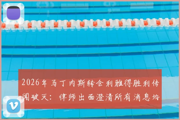2026年马丁内斯转会利雅得胜利传闻破灭：律师出面澄清所有消息均为谣言，球员未来去向分析