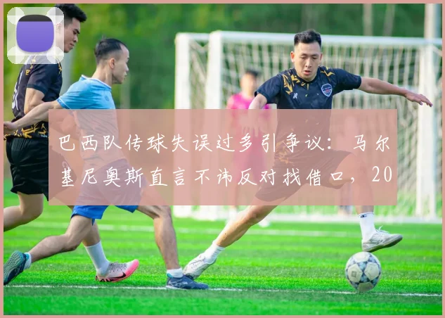 巴西队传球失误过多引争议:马尔基尼奥斯直言不讳反对找借口,2026年征程警钟已响
