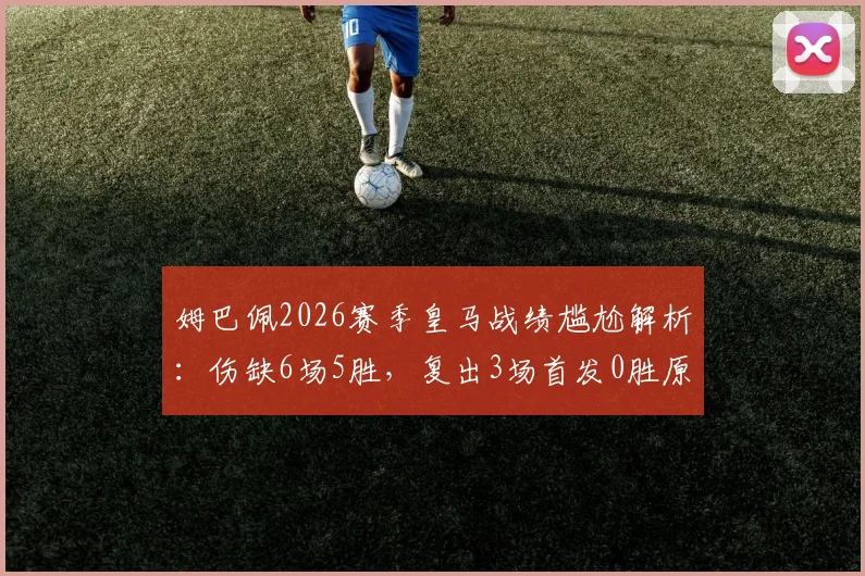 姆巴佩2026赛季皇马战绩尴尬解析：伤缺6场5胜，复出3场首发0胜原因何在