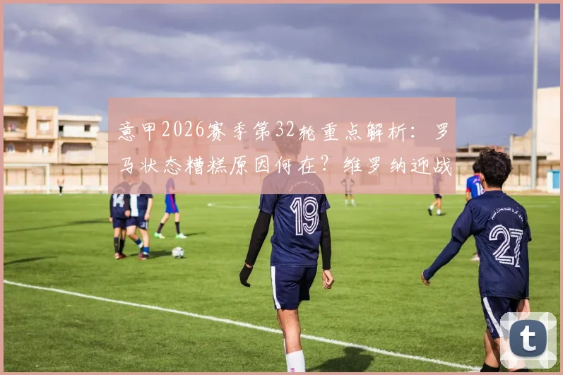 意甲2026赛季第32轮重点解析：罗马状态糟糕原因何在？维罗纳迎战苦主都灵前瞻预测与比赛指南