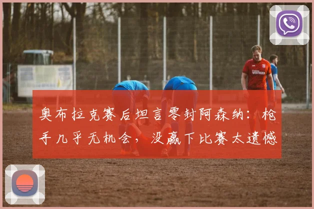 奥布拉克赛后坦言零封阿森纳:枪手几乎无机会,没赢下比赛太遗憾,2026年这场对决回顾与分析