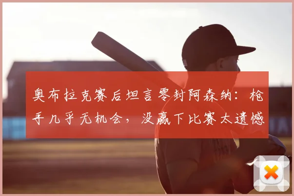 奥布拉克赛后坦言零封阿森纳：枪手几乎无机会，没赢下比赛太遗憾，2026年这场对决回顾与分析