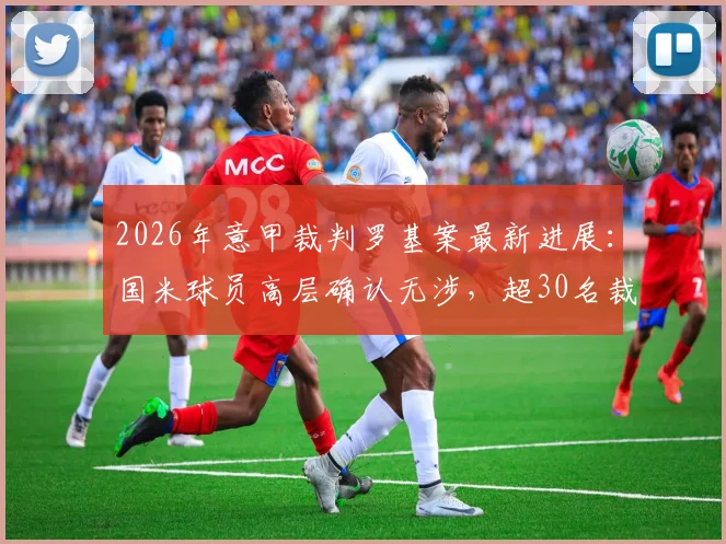 2026年意甲裁判罗基案最新进展：国米球员高层确认无涉，超30名裁判受调查影响几何？