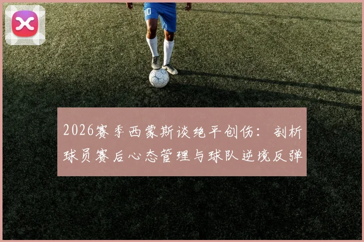 2026赛季西蒙斯谈绝平创伤:剖析球员赛后心态管理与球队逆境反弹指南