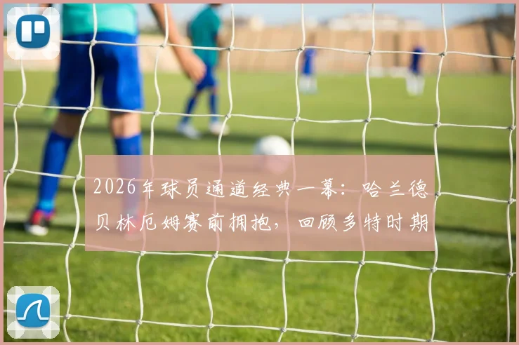 2026年球员通道经典一幕：哈兰德贝林厄姆赛前拥抱，回顾多特时期兄弟情与赛场对决