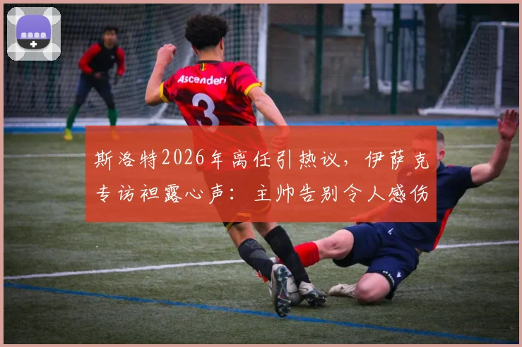 斯洛特2026年离任引热议，伊萨克专访袒露心声：主帅告别令人感伤，但祝福永存