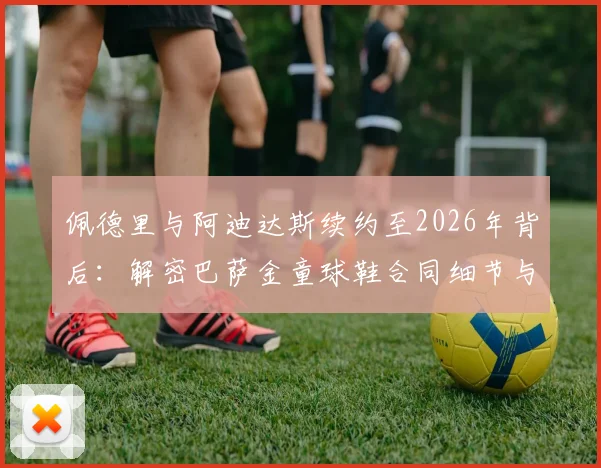 佩德里与阿迪达斯续约至2026年背后：解密巴萨金童球鞋合同细节与金额