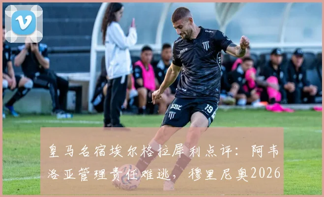 皇马名宿埃尔格拉犀利点评:阿韦洛亚管理责任难逃,穆里尼奥2026年执教前景不被看好