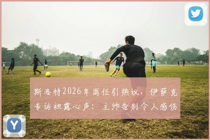 斯洛特2026年离任引热议,伊萨克专访袒露心声:主帅告别令人感伤,但祝福永存