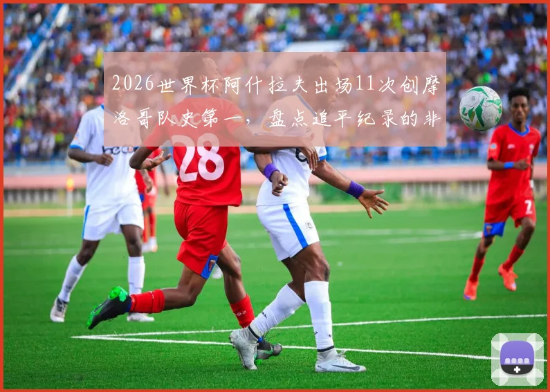 2026世界杯阿什拉夫出场11次创摩洛哥队史第一，盘点追平纪录的非洲球星及摩洛哥出场榜前十排名