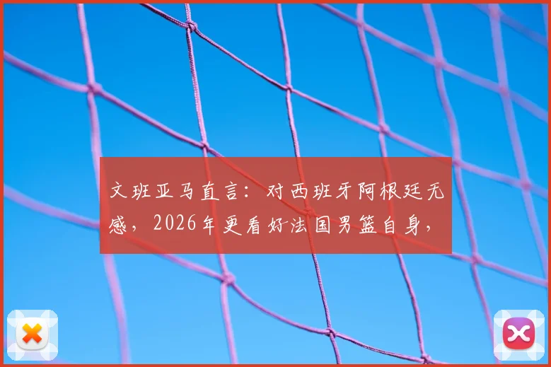 文班亚马直言：对西班牙阿根廷无感，2026年更看好法国男篮自身，新星解析与其国家队前景