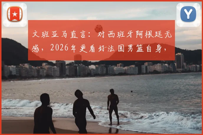 文班亚马直言：对西班牙阿根廷无感，2026年更看好法国男篮自身，新星解析与其国家队前景